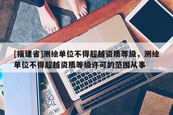[福建省]測繪單位不得超越資質(zhì)等級，測繪單位不得超越資質(zhì)等級許可的范圍從事