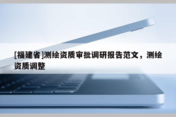 [福建省]測(cè)繪資質(zhì)審批調(diào)研報(bào)告范文，測(cè)繪資質(zhì)調(diào)整