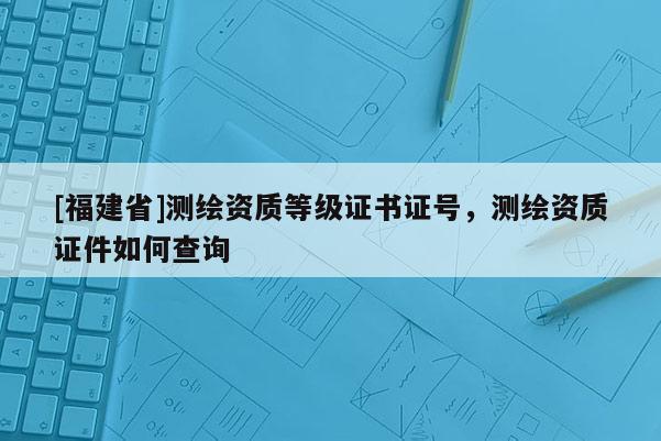 [福建省]測繪資質等級證書證號，測繪資質證件如何查詢