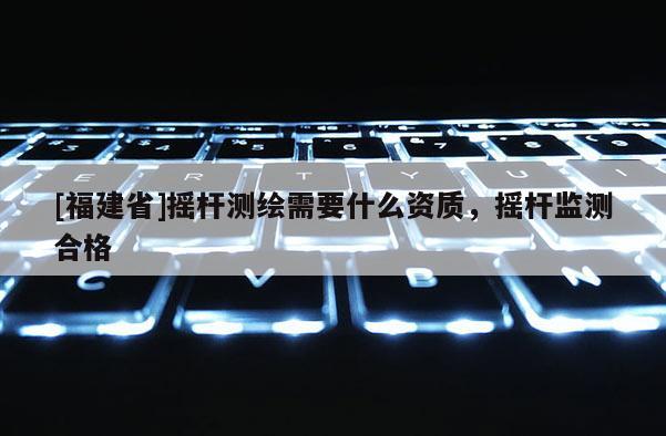 [福建省]搖桿測繪需要什么資質，搖桿監測合格