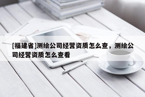 [福建省]測(cè)繪公司經(jīng)營(yíng)資質(zhì)怎么查，測(cè)繪公司經(jīng)營(yíng)資質(zhì)怎么查看