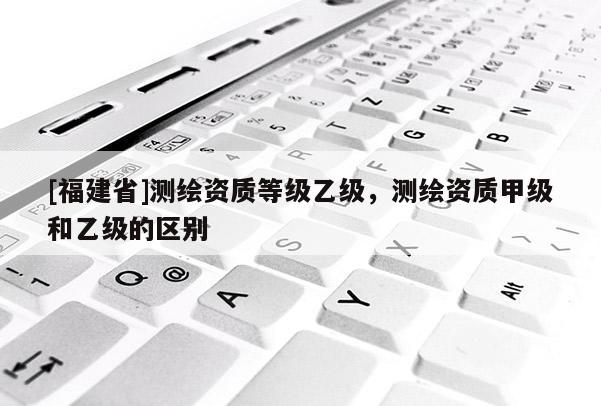 [福建省]測繪資質(zhì)等級乙級，測繪資質(zhì)甲級和乙級的區(qū)別