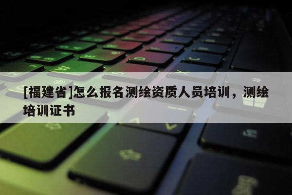 [福建省]怎么報名測繪資質人員培訓，測繪培訓證書
