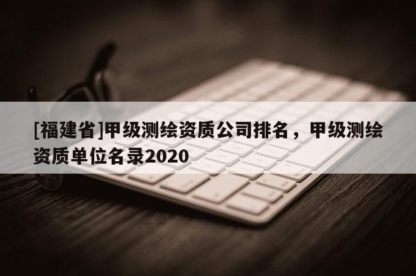[福建省]甲級測繪資質(zhì)公司排名，甲級測繪資質(zhì)單位名錄2020