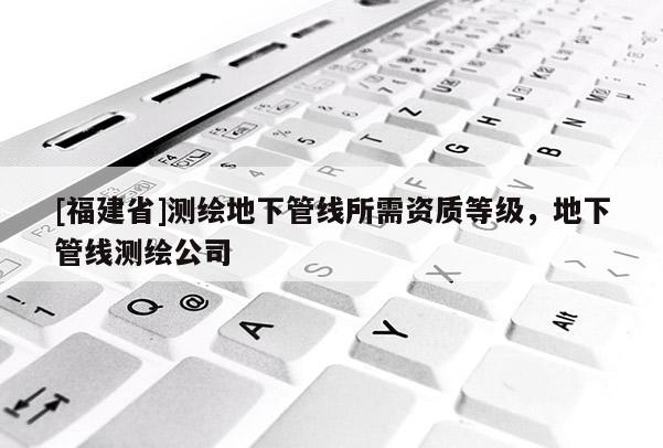 [福建省]測繪地下管線所需資質等級，地下管線測繪公司