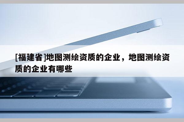 [福建省]地圖測繪資質(zhì)的企業(yè)，地圖測繪資質(zhì)的企業(yè)有哪些
