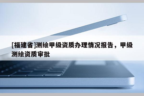 [福建省]測繪甲級資質辦理情況報告，甲級測繪資質審批