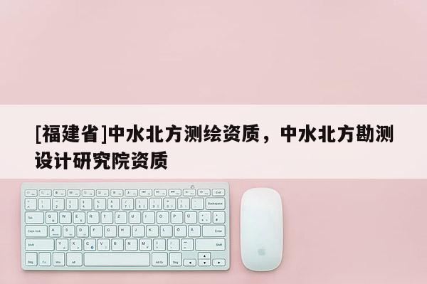 [福建省]中水北方測繪資質，中水北方勘測設計研究院資質