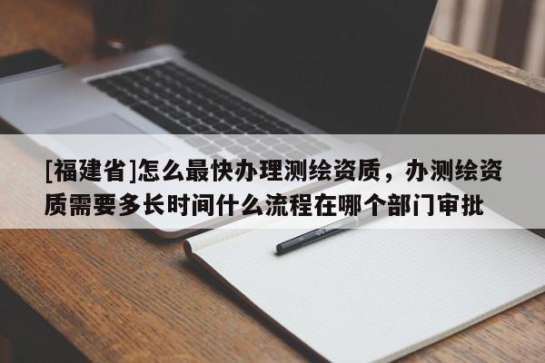 [福建省]怎么最快辦理測繪資質，辦測繪資質需要多長時間什么流程在哪個部門審批