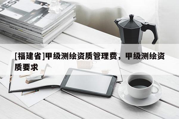 [福建省]甲級測繪資質管理費，甲級測繪資質要求