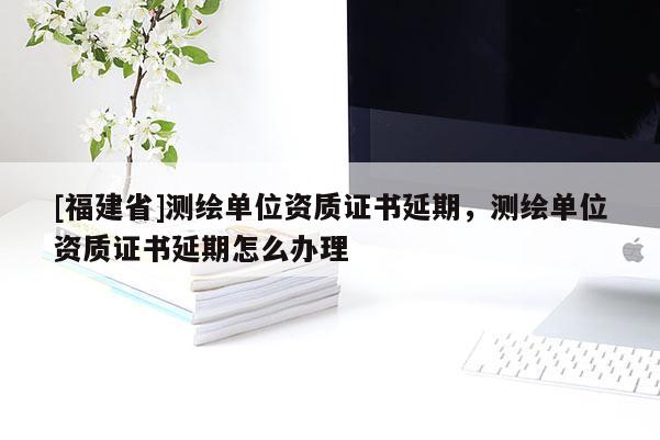 [福建省]測繪單位資質證書延期，測繪單位資質證書延期怎么辦理