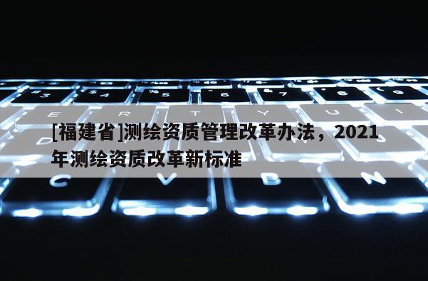 [福建省]測繪資質管理改革辦法，2021年測繪資質改革新標準