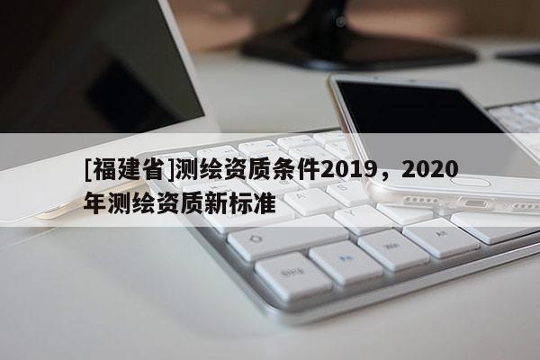[福建省]測繪資質條件2019，2020年測繪資質新標準