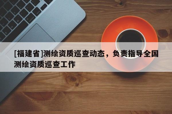 [福建省]測繪資質巡查動態，負責指導全國測繪資質巡查工作