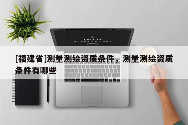 [福建省]測量測繪資質條件，測量測繪資質條件有哪些