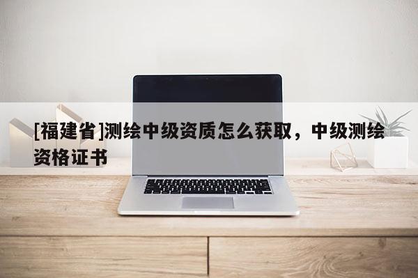 [福建省]測繪中級資質怎么獲取，中級測繪資格證書
