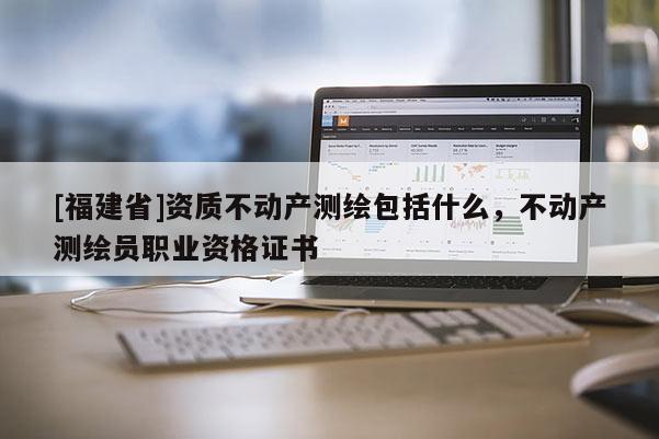 [福建省]資質不動產測繪包括什么，不動產測繪員職業資格證書