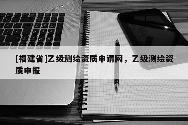 [福建省]乙級測繪資質申請網，乙級測繪資質申報