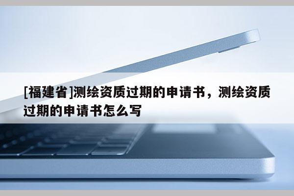 [福建省]測繪資質過期的申請書，測繪資質過期的申請書怎么寫