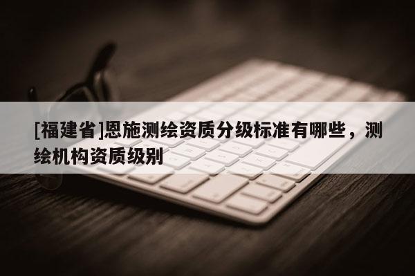 [福建省]恩施測繪資質分級標準有哪些，測繪機構資質級別