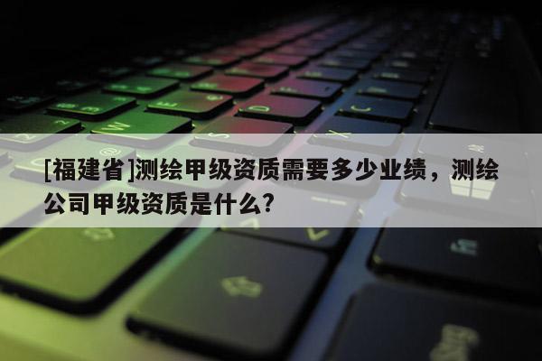 [福建省]測繪甲級資質需要多少業績，測繪公司甲級資質是什么?