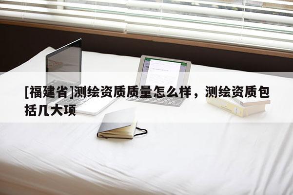 [福建省]測繪資質質量怎么樣，測繪資質包括幾大項