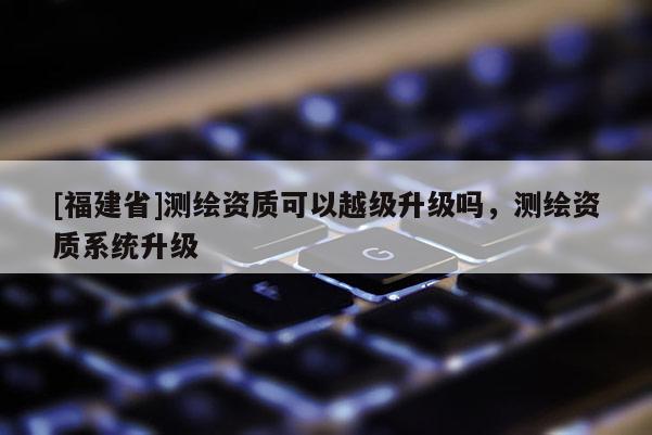 [福建省]測繪資質可以越級升級嗎，測繪資質系統升級