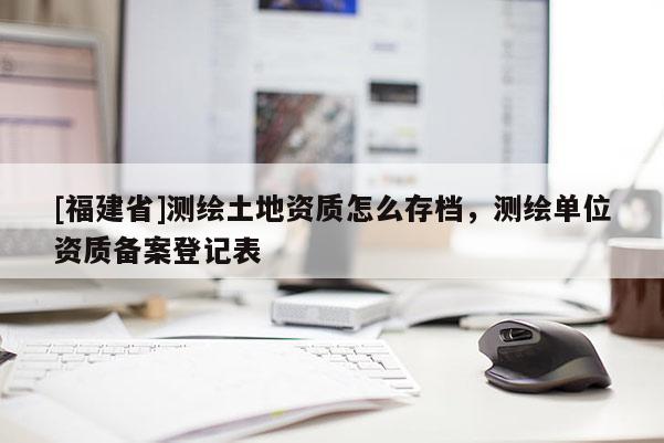 [福建省]測繪土地資質怎么存檔，測繪單位資質備案登記表