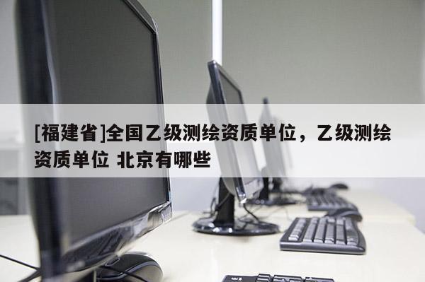 [福建省]全國(guó)乙級(jí)測(cè)繪資質(zhì)單位，乙級(jí)測(cè)繪資質(zhì)單位 北京有哪些