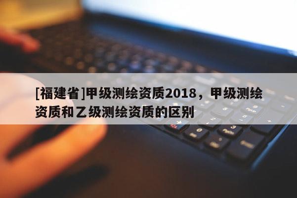 [福建省]甲級測繪資質2018，甲級測繪資質和乙級測繪資質的區別