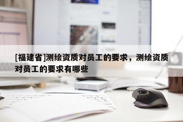 [福建省]測繪資質對員工的要求，測繪資質對員工的要求有哪些