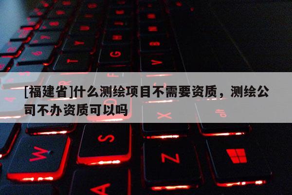 [福建省]什么測繪項目不需要資質，測繪公司不辦資質可以嗎