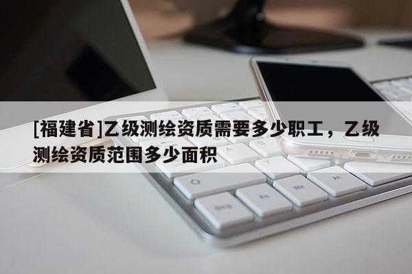 [福建省]乙級測繪資質需要多少職工，乙級測繪資質范圍多少面積
