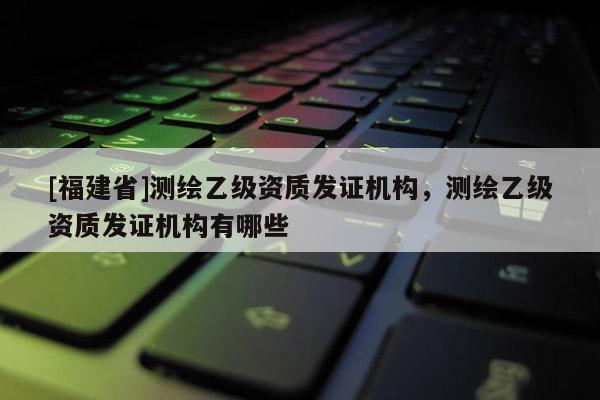 [福建省]測繪乙級資質發證機構，測繪乙級資質發證機構有哪些