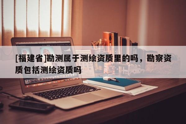 [福建省]勘測屬于測繪資質里的嗎，勘察資質包括測繪資質嗎