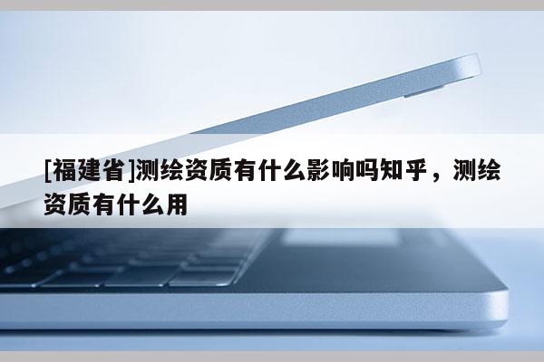[福建省]測繪資質(zhì)有什么影響嗎知乎，測繪資質(zhì)有什么用