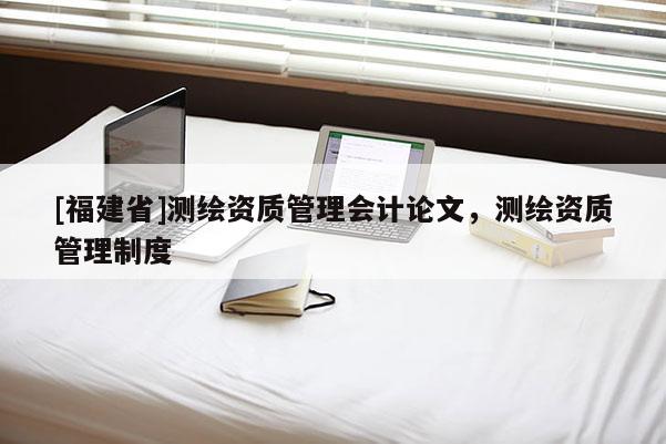 [福建省]測繪資質(zhì)管理會(huì)計(jì)論文，測繪資質(zhì)管理制度