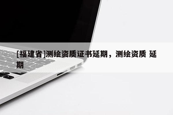[福建省]測繪資質證書延期，測繪資質 延期