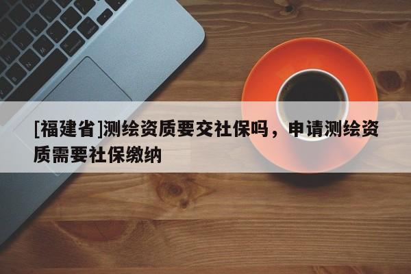 [福建省]測繪資質(zhì)要交社保嗎，申請測繪資質(zhì)需要社保繳納