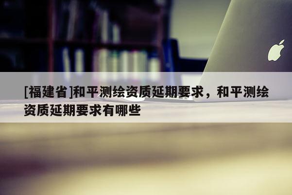 [福建省]和平測繪資質延期要求，和平測繪資質延期要求有哪些