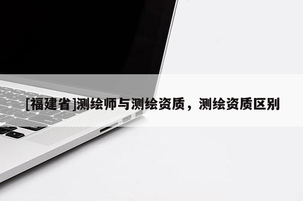 [福建省]測繪師與測繪資質，測繪資質區別