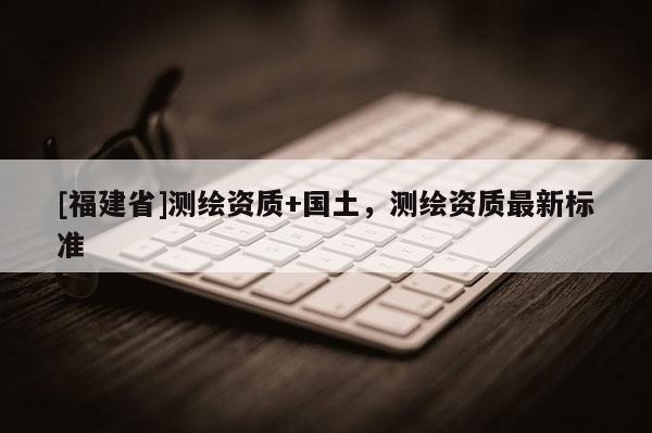 [福建省]測繪資質+國土，測繪資質最新標準