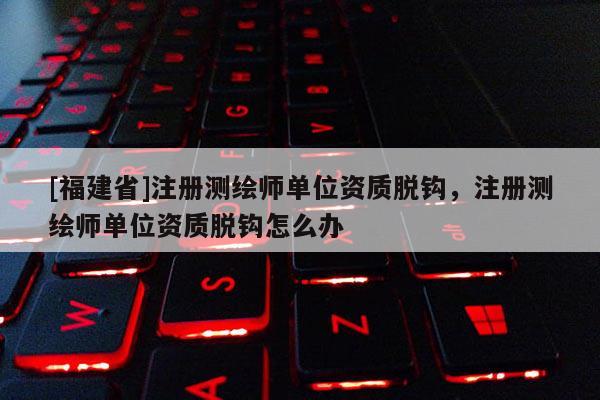 [福建省]注冊測繪師單位資質脫鉤，注冊測繪師單位資質脫鉤怎么辦
