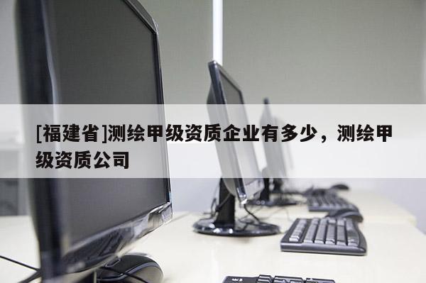 [福建省]測繪甲級資質企業有多少，測繪甲級資質公司