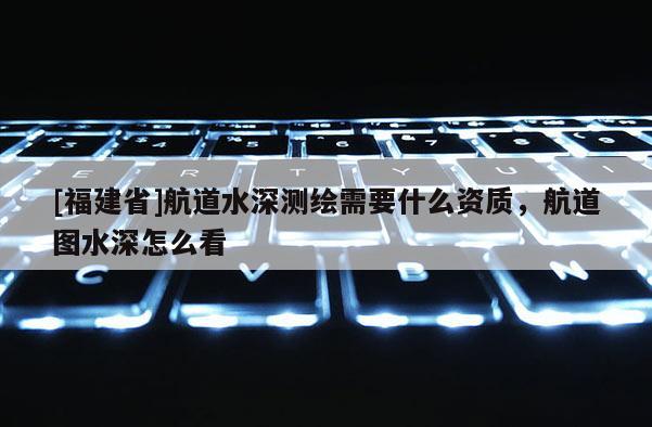 [福建省]航道水深測繪需要什么資質，航道圖水深怎么看