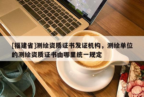 [福建省]測繪資質證書發證機構，測繪單位的測繪資質證書由哪里統一規定
