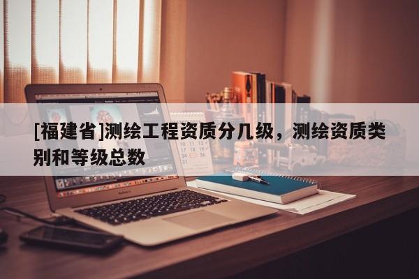 [福建省]測繪工程資質分幾級，測繪資質類別和等級總數