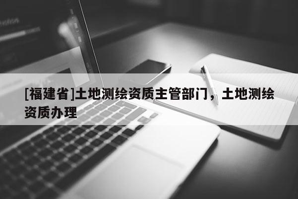 [福建省]土地測繪資質主管部門，土地測繪資質辦理