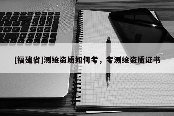 [福建省]測繪資質如何考，考測繪資質證書