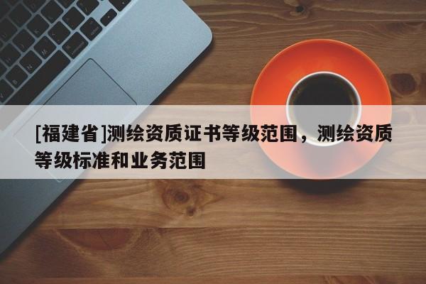 [福建省]測(cè)繪資質(zhì)證書等級(jí)范圍，測(cè)繪資質(zhì)等級(jí)標(biāo)準(zhǔn)和業(yè)務(wù)范圍